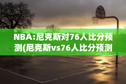 NBA:尼克斯对76人比分预测(尼克斯vs76人比分预测)