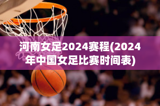 河南女足2024赛程(2024年中国女足比赛时间表)