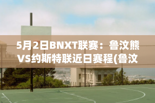 5月2日BNXT联赛：鲁汶熊VS约斯特联近日赛程(鲁汶imec)