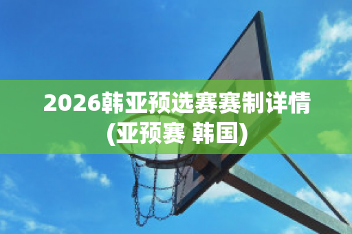 2026韩亚预选赛赛制详情(亚预赛 韩国)