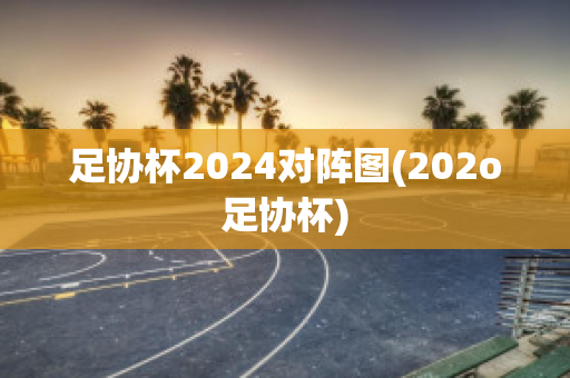 足协杯2024对阵图(202o足协杯)