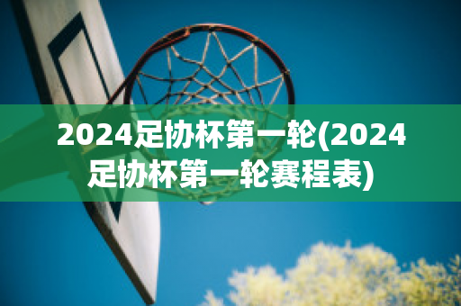 2024足协杯第一轮(2024足协杯第一轮赛程表)