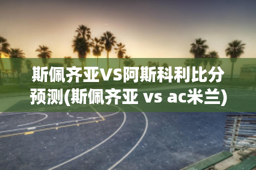 斯佩齐亚VS阿斯科利比分预测(斯佩齐亚 vs ac米兰)