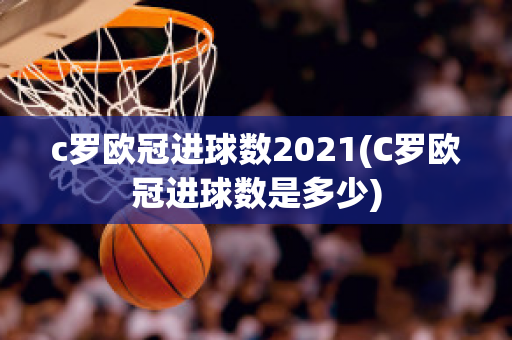 c罗欧冠进球数2021(C罗欧冠进球数是多少)