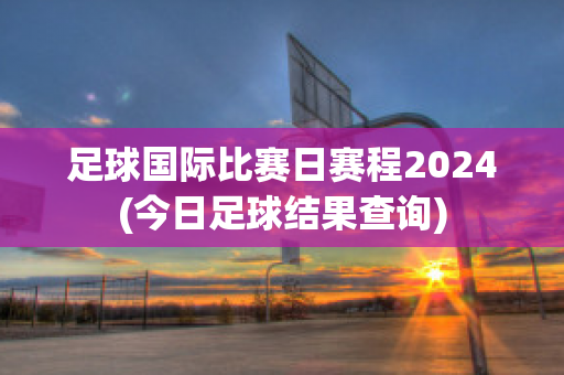 足球国际比赛日赛程2024(今日足球结果查询)