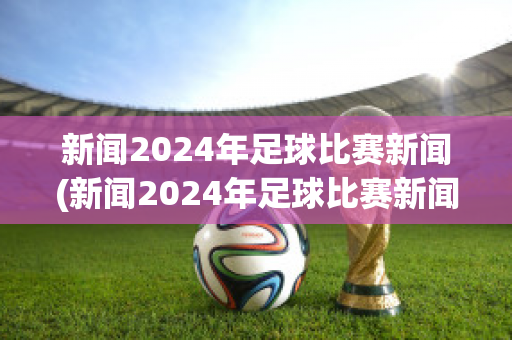 新闻2024年足球比赛新闻(新闻2024年足球比赛新闻稿)