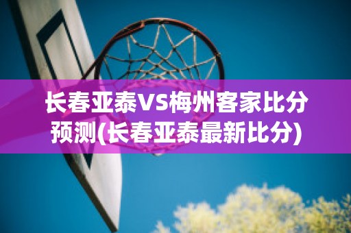 长春亚泰VS梅州客家比分预测(长春亚泰最新比分)