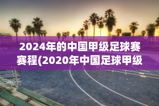 2024年的中国甲级足球赛赛程(2020年中国足球甲级联赛赛程)