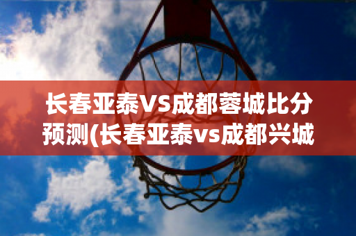 长春亚泰VS成都蓉城比分预测(长春亚泰vs成都兴城录像)