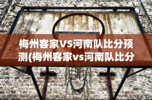 梅州客家VS河南队比分预测(梅州客家vs河南队比分预测最新)