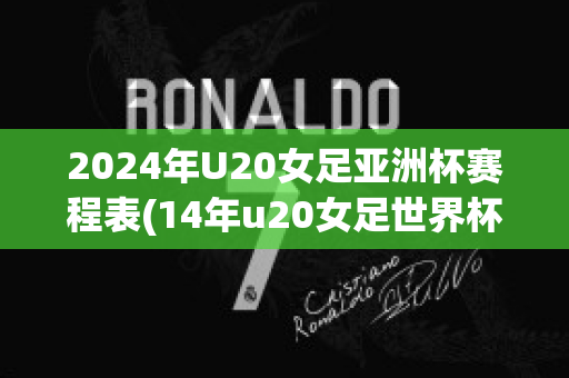 2024年U20女足亚洲杯赛程表(14年u20女足世界杯)