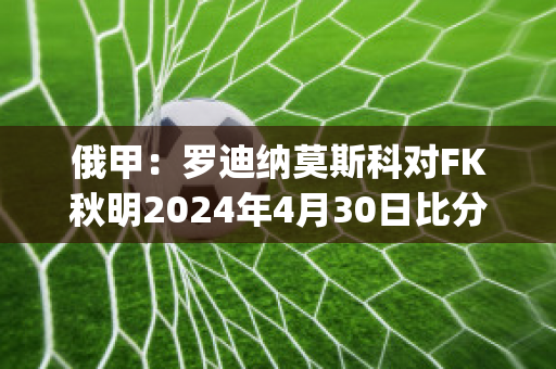 俄甲：罗迪纳莫斯科对FK秋明2024年4月30日比分参考(莫斯科迪纳摩vs罗斯托夫直播)