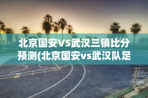 北京国安VS武汉三镇比分预测(北京国安vs武汉队足球比赛)