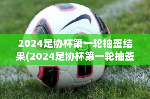 2024足协杯第一轮抽签结果(2024足协杯第一轮抽签结果如何)