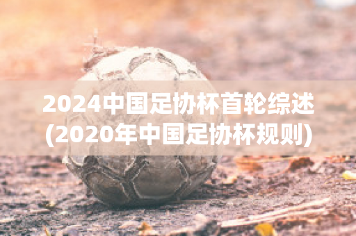 2024中国足协杯首轮综述(2020年中国足协杯规则)