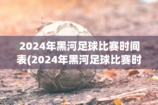 2024年黑河足球比赛时间表(2024年黑河足球比赛时间表图片)