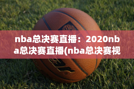 nba总决赛直播：2020nba总决赛直播(nba总决赛视频2020直播)