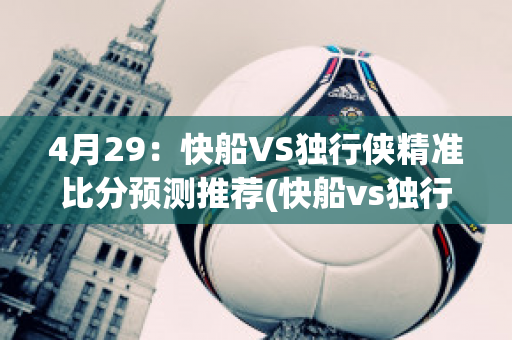 4月29：快船VS独行侠精准比分预测推荐(快船vs独行侠2021.6.5)