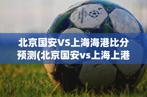 北京国安VS上海海港比分预测(北京国安vs上海上港比分预测)