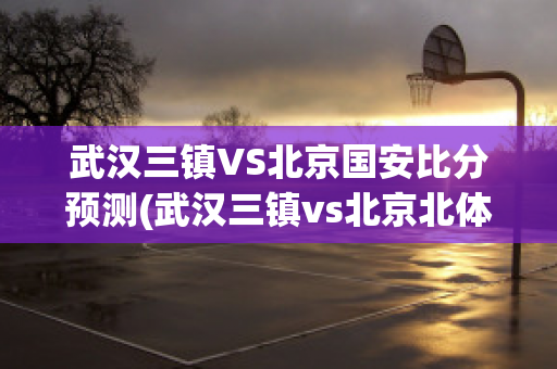 武汉三镇VS北京国安比分预测(武汉三镇vs北京北体大直播)