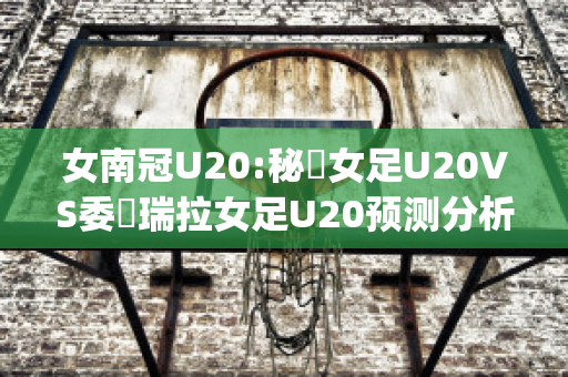 女南冠U20:秘魯女足U20VS委內瑞拉女足U20预测分析2024年04月29日(秘鲁vs委内瑞拉直播)