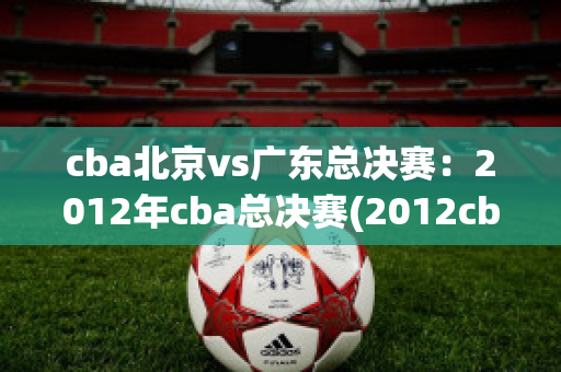 cba北京vs广东总决赛：2012年cba总决赛(2012cba总决赛北京vs广东第一场)