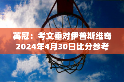 英冠：考文垂对伊普斯维奇2024年4月30日比分参考(考文垂对斯托克城比分)