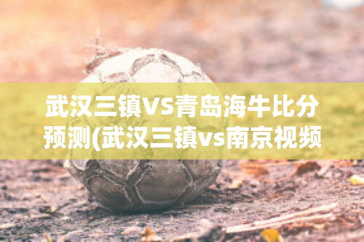 武汉三镇VS青岛海牛比分预测(武汉三镇vs南京视频)