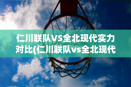 仁川联队VS全北现代实力对比(仁川联队vs全北现代实力对比)