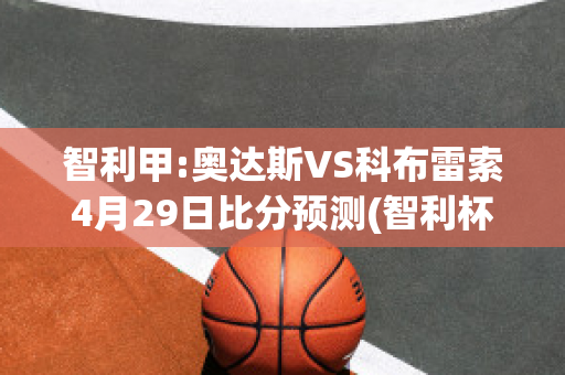 智利甲:奥达斯VS科布雷索4月29日比分预测(智利杯奥达斯vs麦哲伦)