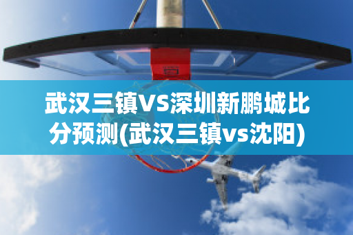 武汉三镇VS深圳新鹏城比分预测(武汉三镇vs沈阳)