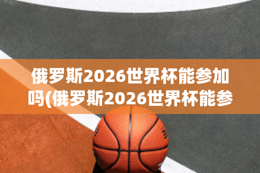 俄罗斯2026世界杯能参加吗(俄罗斯2026世界杯能参加吗知乎)