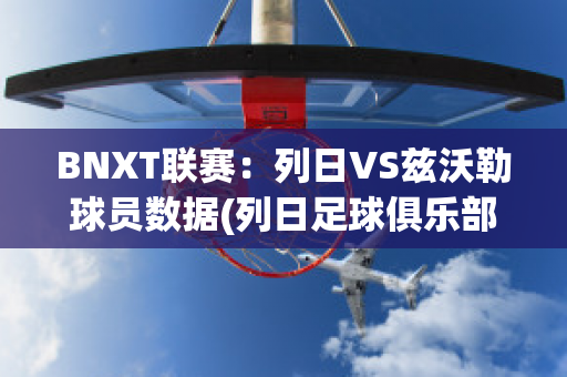 BNXT联赛：列日VS兹沃勒球员数据(列日足球俱乐部)