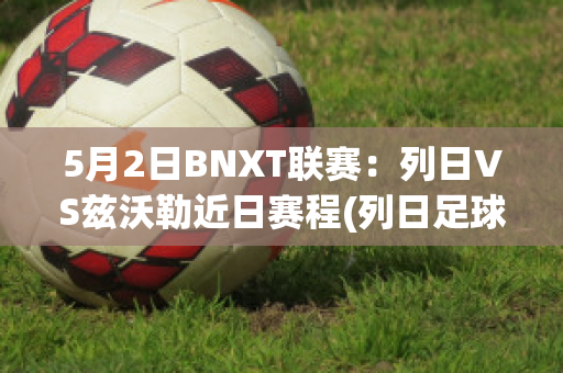 5月2日BNXT联赛：列日VS兹沃勒近日赛程(列日足球俱乐部)