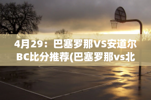 4月29：巴塞罗那VS安道尔BC比分推荐(巴塞罗那vs北京国安)