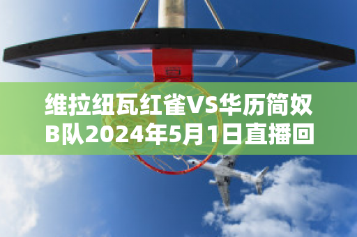 维拉纽瓦红雀VS华历简奴B队2024年5月1日直播回放