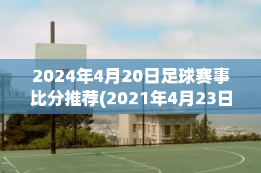 2024年4月20日足球赛事比分推荐(2021年4月23日足球比赛)