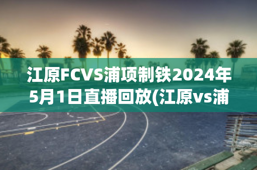 江原FCVS浦项制铁2024年5月1日直播回放(江原vs浦项假球)