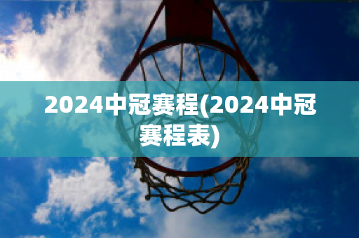 2024中冠赛程(2024中冠赛程表)