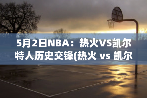 5月2日NBA：热火VS凯尔特人历史交锋(热火 vs 凯尔特人)