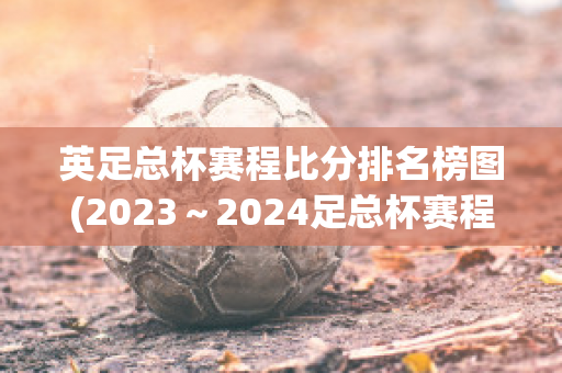 英足总杯赛程比分排名榜图(2023～2024足总杯赛程表)