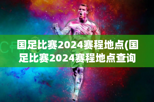 国足比赛2024赛程地点(国足比赛2024赛程地点查询)