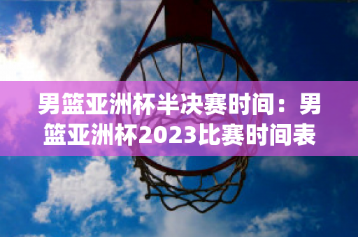 男篮亚洲杯半决赛时间：男篮亚洲杯2023比赛时间表(男篮亚洲杯2020时间)