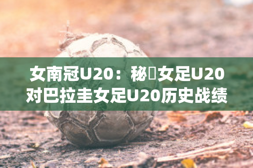 女南冠U20：秘魯女足U20对巴拉圭女足U20历史战绩(秘鲁和巴拉圭足球比分)