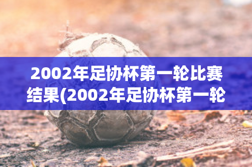 2002年足协杯第一轮比赛结果(2002年足协杯第一轮比赛结果公布)