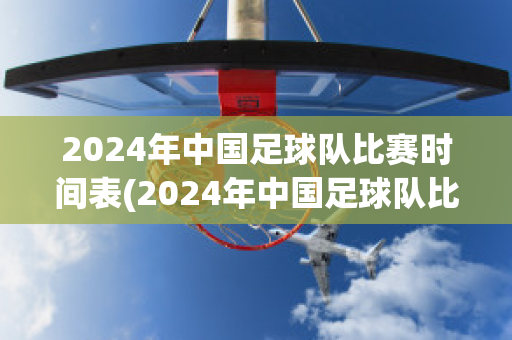 2024年中国足球队比赛时间表(2024年中国足球队比赛时间表图片)