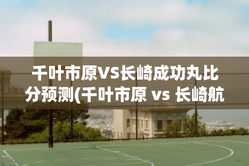 千叶市原VS长崎成功丸比分预测(千叶市原 vs 长崎航海)