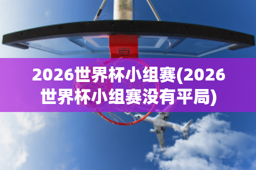 2026世界杯小组赛(2026世界杯小组赛没有平局)