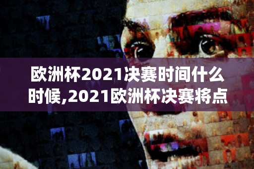 欧洲杯2021决赛时间什么时候,2021欧洲杯决赛将点燃足球热情(2021欧洲杯决赛结束时间)