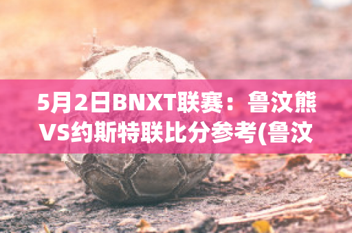 5月2日BNXT联赛：鲁汶熊VS约斯特联比分参考(鲁汶imec)